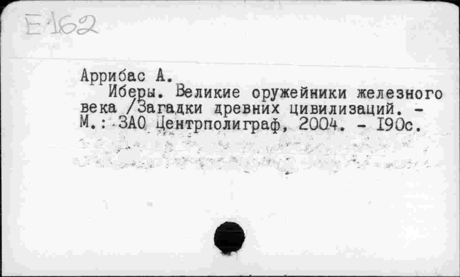 ﻿Аррибас А.
Иберы. Великие оружейники железного века /Загадки древних цивилизаций. -М.:-ЗАО Дентрполиграф, 2004. - 190с.